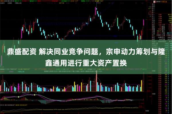 鼎盛配资 解决同业竞争问题,宗申动力筹划与隆鑫通用进行重大资产置换