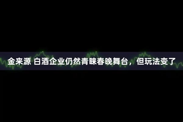 金来源 白酒企业仍然青睐春晚舞台,但玩法变了
