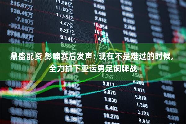 鼎盛配资 彭啸赛后发声: 现在不是难过的时候, 全力拼下亚运男足铜牌战