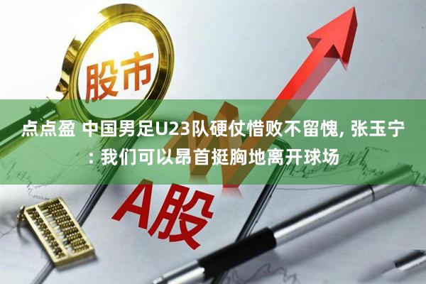 点点盈 中国男足U23队硬仗惜败不留愧, 张玉宁: 我们可以昂首挺胸地离开球场