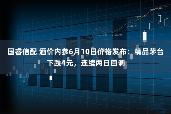 国睿信配 酒价内参6月10日价格发布：精品茅台下跌4元，连续两日回调