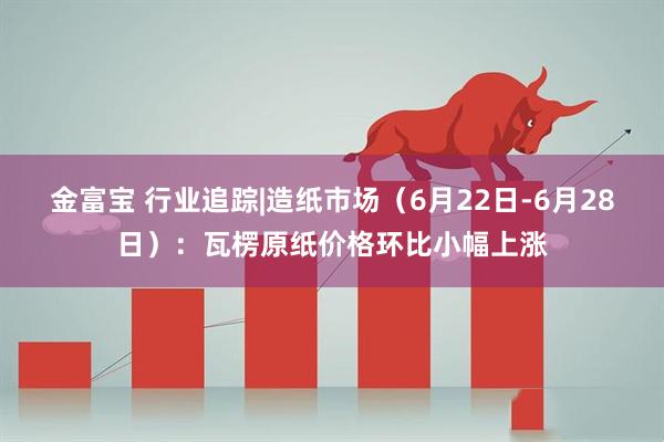 金富宝 行业追踪|造纸市场（6月22日-6月28日）：瓦楞原纸价格环比小幅上涨