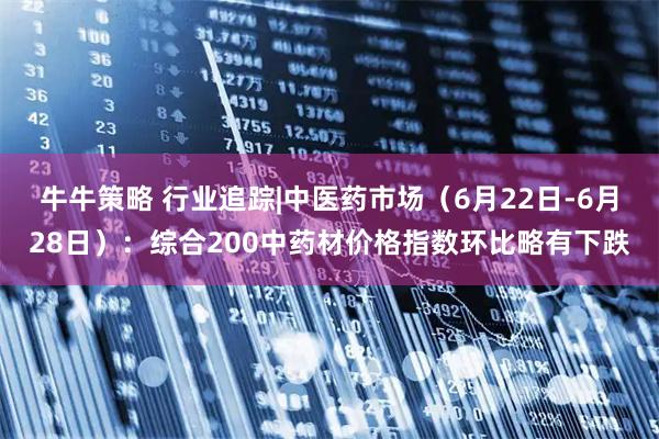 牛牛策略 行业追踪|中医药市场(6月22日-6月28日):综合200中药材价格指数环比略有下跌