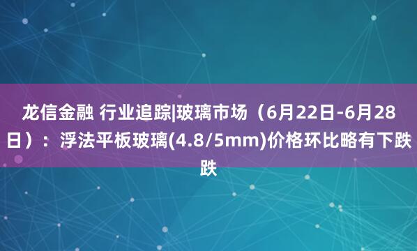 龙信金融 行业追踪|玻璃市场（6月22日-6月28日）：浮法平板玻璃(4.8/5mm)价格环比略有下跌