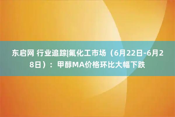 东启网 行业追踪|氟化工市场（6月22日-6月28日）：甲醇MA价格环比大幅下跌