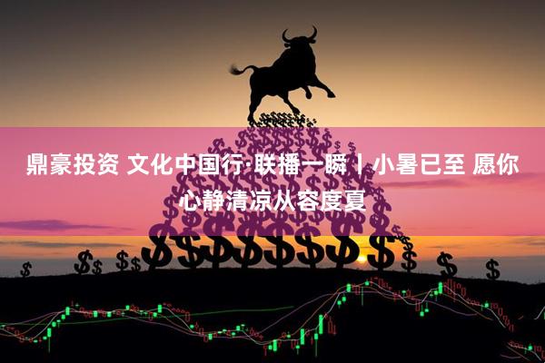 鼎豪投资 文化中国行·联播一瞬丨小暑已至 愿你心静清凉从容度夏