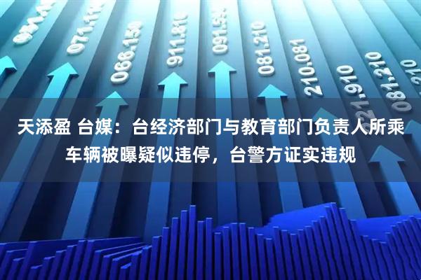 天添盈 台媒：台经济部门与教育部门负责人所乘车辆被曝疑似违停，台警方证实违规