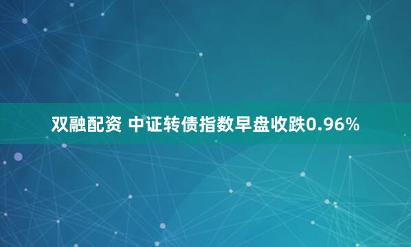 双融配资 中证转债指数早盘收跌0.96%