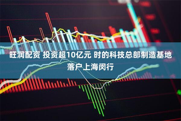 旺润配资 投资超10亿元 时的科技总部制造基地落户上海闵行