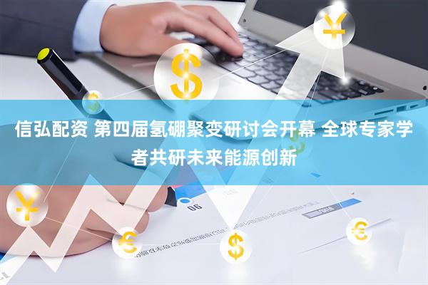 信弘配资 第四届氢硼聚变研讨会开幕 全球专家学者共研未来能源创新