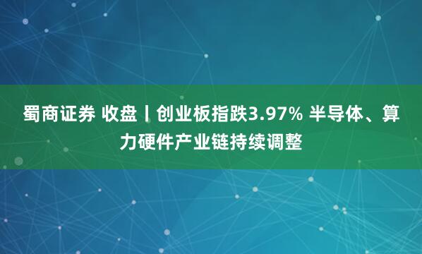 蜀商证券 收盘丨创业板指跌3.97% 半导体、算力硬件产业链持续调整