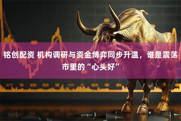 铭创配资 机构调研与资金博弈同步升温，谁是震荡市里的“心头好”