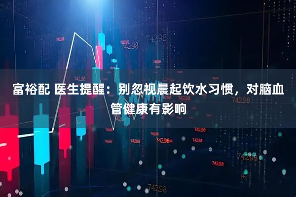 富裕配 医生提醒：别忽视晨起饮水习惯，对脑血管健康有影响